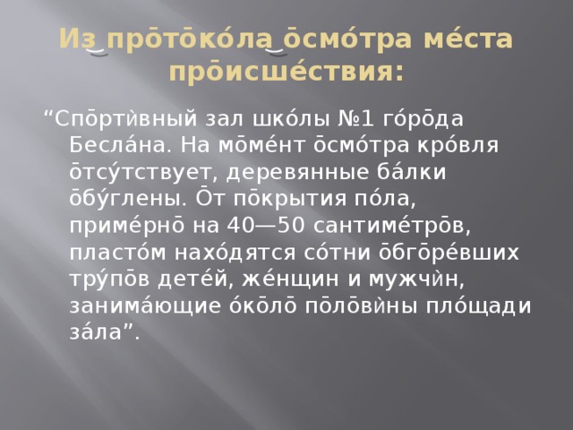 Из прōтōкóла ōсмóтра мéста прōисшéствия: “ Спōрт ѝ вный зал шкóлы №1 гóрōда Беслáна. На мōмéнт ōсмóтра крóвля ōтсýтствует, деревянные бáлки ōбýглены. Ōт пōкрытия пóла, примéрнō на 40—50 сантимéтрōв, пластóм нахóдятся сóтни ōбгōрéвших трýпōв детéй, жéнщин и мужч ѝ н, занимáющие óкōлō пōлōв ѝ ны плóщади зáла”. 