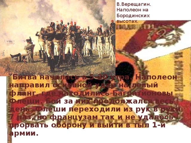 В.Верещагин. Наполеон на Бородинских высотах.  Битва началась в 5-30 утра. Наполеон направил основной удар на левый фланг, где находились Багратионовы Флеши. Бой за них продолжался весь день. Флеши переходили из рук в руки 7 раз, но французам так и не удалось прорвать оборону и выйти в тыл 1-й армии. 