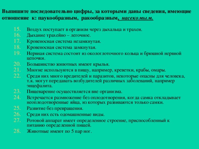 Выпишите последовательно цифры, за которыми даны сведения, имеющие  о тношение к: паукообразным, ракообразным , насекомым.  Воздух поступает в организм через дыхальца и трахеи. Дыхание трахейно – легочное. Кровеносная система незамкнутая. Кровеносная система замкнутая. Нервная система состоит из окологлоточного кольца и брюшной нервной цепочки. Большинство животных имеют крылья. Многие используются в пищу, например, креветки, крабы, омары. Среди них много вредителей и паразитов, некоторые опасны для человека, т.к. могут передавать возбудителей различных заболеваний, например энцефалита. Пищеварение осуществляется вне организма. Встречается размножение без оплодотворения, когда самка откладывает неоплодотворенные яйца, из которых развиваются только самки. Развитие без превращения. Среди них есть одомашненные виды. Ротовой аппарат имеет определенное строение, приспособленный к питанию определенной пищей. Животные имеют по 5 пар ног.  
