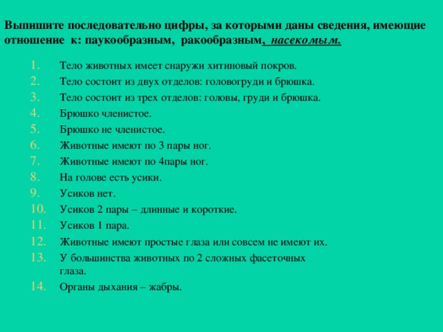 Выпишите последовательно цифры, за которыми даны сведения, имеющие  о тношение к: паукообразным, ракообразным , насекомым.  Тело животных имеет снаружи хитиновый покров. Тело состоит из двух отделов: головогруди и брюшка. Тело состоит из трех отделов: головы, груди и брюшка. Брюшко членистое. Брюшко не членистое. Животные имеют по 3 пары ног. Животные имеют по 4пары ног. На голове есть усики. Усиков нет. Усиков 2 пары – длинные и короткие. Усиков 1 пара. Животные имеют простые глаза или совсем не имеют их. У большинства животных по 2 сложных фасеточных глаза. Органы дыхания – жабры. 