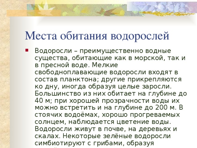 Места обитания водорослей Водоросли – преимущественно водные существа, обитающие как в морской, так и в пресной воде. Мелкие свободноплавающие водоросли входят в состав планктона; другие прикрепляются ко дну, иногда образуя целые заросли. Большинство из них обитает на глубине до 40 м; при хорошей прозрачности воды их можно встретить и на глубине до 200 м. В стоячих водоёмах, хорошо прогреваемых солнцем, наблюдается цветение воды. Водоросли живут в почве, на деревьях и скалах. Некоторые зелёные водоросли симбиотируют с грибами, образуя лишайники . 