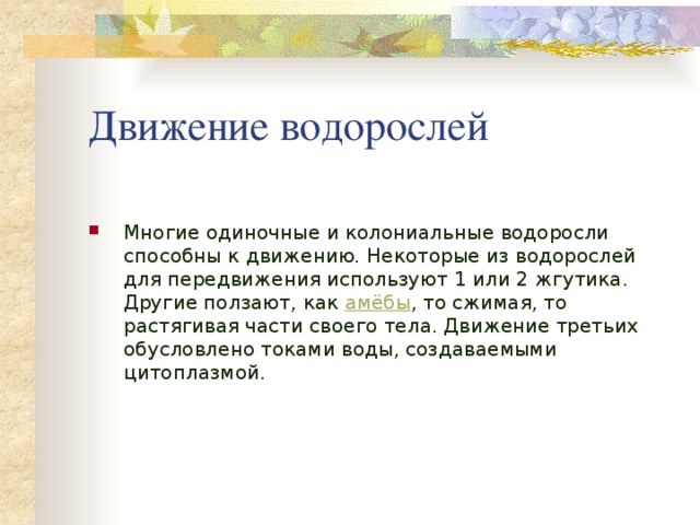 Движение водорослей Многие одиночные и колониальные водоросли способны к движению. Некоторые из водорослей для передвижения используют 1 или 2 жгутика. Другие ползают, как амёбы , то сжимая, то растягивая части своего тела. Движение третьих обусловлено токами воды, создаваемыми цитоплазмой. 