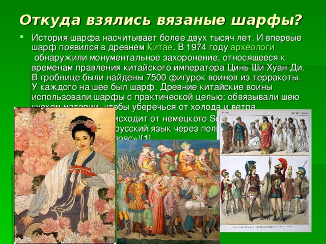 Откуда взялись вязаные шарфы?   История шарфа насчитывает более двух тысяч лет. И впервые шарф появился в древнем  Китае . В 1974 году  археологи  обнаружили монументальное захоронение, относящееся к временам правления китайского императора Цинь Ши Хуан Ди. В гробнице были найдены 7500 фигурок воинов из терракоты. У каждого на шее был шарф. Древние китайские воины использовали шарфы с практической целью: обвязывали шею куском материи, чтобы уберечься от холода и ветра. Слово «шарф» происходит от немецкого Schärpe, заимствованного в русский язык через польский (szarfa, szarpa «военная повязка, пояс»)[1] 