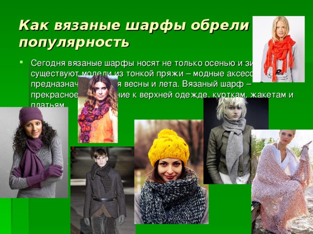 Как вязаные шарфы обрели популярность Сегодня вязаные шарфы носят не только осенью и зимой, существуют модели из тонкой пряжи – модные аксессуары, предназначенные для весны и лета. Вязаный шарф – прекрасное дополнение к верхней одежде, курткам, жакетам и платьям.  