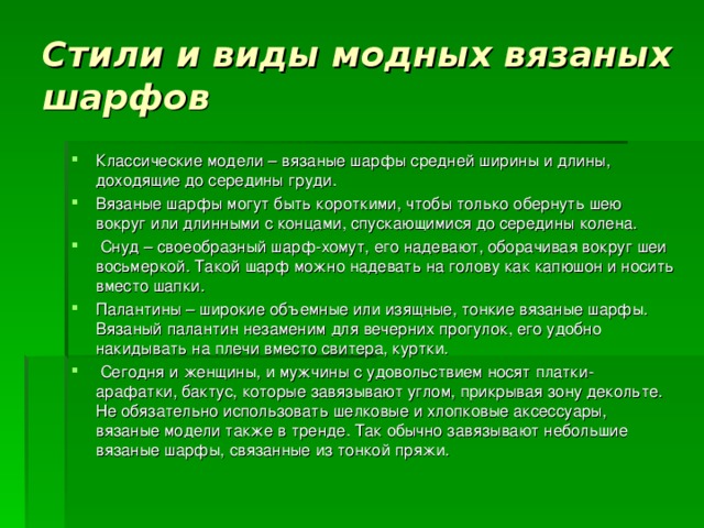 Стили и виды модных вязаных шарфов Классические модели – вязаные шарфы средней ширины и длины, доходящие до середины груди.  Вязаные шарфы могут быть короткими, чтобы только обернуть шею вокруг или длинными с концами, спускающимися до середины колена.   Снуд – своеобразный шарф-хомут, его надевают, оборачивая вокруг шеи восьмеркой. Такой шарф можно надевать на голову как капюшон и носить вместо шапки. Палантины – широкие объемные или изящные, тонкие вязаные шарфы. Вязаный палантин незаменим для вечерних прогулок, его удобно накидывать на плечи вместо свитера, куртки.  Сегодня и женщины, и мужчины с удовольствием носят платки-арафатки, бактус, которые завязывают углом, прикрывая зону декольте. Не обязательно использовать шелковые и хлопковые аксессуары, вязаные модели также в тренде. Так обычно завязывают небольшие вязаные шарфы, связанные из тонкой пряжи. 