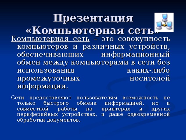  Презентация  «Компьютерная сеть» Компьютерная сеть – это совокупность компьютеров и различных устройств, обеспечивающих информационный обмен между компьютерами в сети без использования каких-либо промежуточных носителей информации. Сети предоставляют пользователям возможность не только быстрого обмена информацией, но и совместной работы на принтерах и других периферийных устройствах, и даже одновременной обработки документов. 