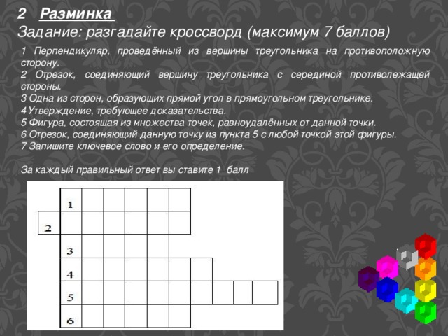 Разминка Задание: разгадайте кроссворд (максимум 7 баллов) 1 Перпендикуляр, проведённый из вершины треугольника на противоположную сторону. 2 Отрезок, соединяющий вершину треугольника с серединой противолежащей стороны. 3 Одна из сторон, образующих прямой угол в прямоугольном треугольнике. 4 Утверждение, требующее доказательства. 5 Фигура, состоящая из множества точек, равноудалённых от данной точки. 6 Отрезок, соединяющий данную точку из пункта 5 с любой точкой этой фигуры. 7 Запишите ключевое слово и его определение. За каждый правильный ответ вы ставите 1 балл 
