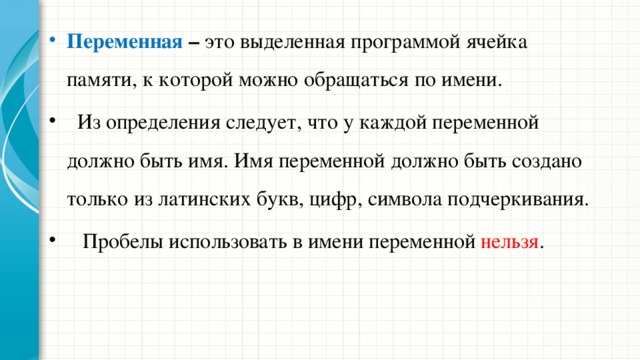 Переменная – это выделенная программой ячейка памяти, к которой можно обращаться по имени.  Из определения следует, что у каждой переменной должно быть имя. Имя переменной должно быть создано только из латинских букв, цифр, символа подчеркивания.  Пробелы использовать в имени переменной нельзя . 