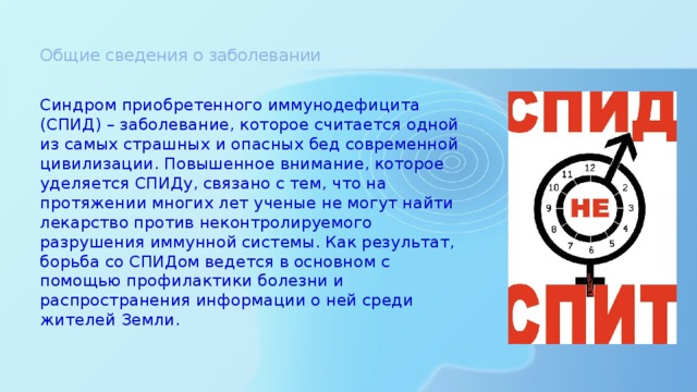 Общие сведения о заболевании    Синдром приобретенного иммунодефицита (СПИД) – заболевание, которое считается одной из самых страшных и опасных бед современной цивилизации. Повышенное внимание, которое уделяется СПИДу, связано с тем, что на протяжении многих лет ученые не могут найти лекарство против неконтролируемого разрушения иммунной системы. Как результат, борьба со СПИДом ведется в основном с помощью профилактики болезни и распространения информации о ней среди жителей Земли.    