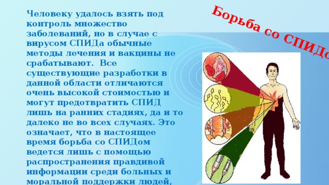Борьба со СПИДом   Человеку удалось взять под контроль множество заболеваний, но в случае с вирусом СПИДа обычные методы лечения и вакцины не срабатывают. Все существующие разработки в данной области отличаются очень высокой стоимостью и могут предотвратить СПИД лишь на ранних стадиях, да и то далеко не во всех случаях. Это означает, что в настоящее время борьба со СПИДом ведется лишь с помощью распространения правдивой информации среди больных и моральной поддержки людей, ставших жертвами инфекции.    