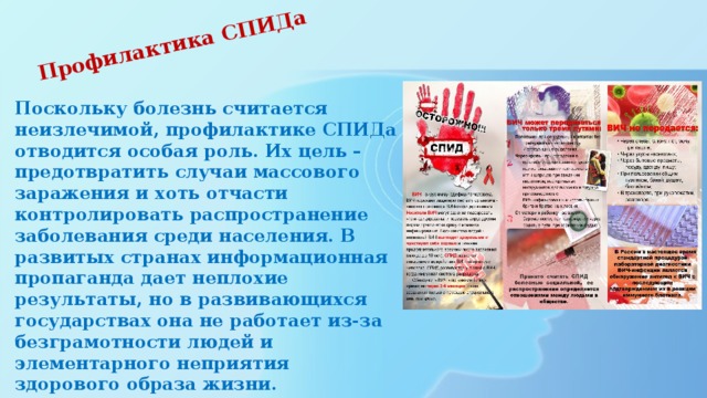 Профилактика СПИДа    Поскольку болезнь считается неизлечимой, профилактике СПИДа отводится особая роль. Их цель – предотвратить случаи массового заражения и хоть отчасти контролировать распространение заболевания среди населения. В развитых странах информационная пропаганда дает неплохие результаты, но в развивающихся государствах она не работает из-за безграмотности людей и элементарного неприятия здорового образа жизни. 