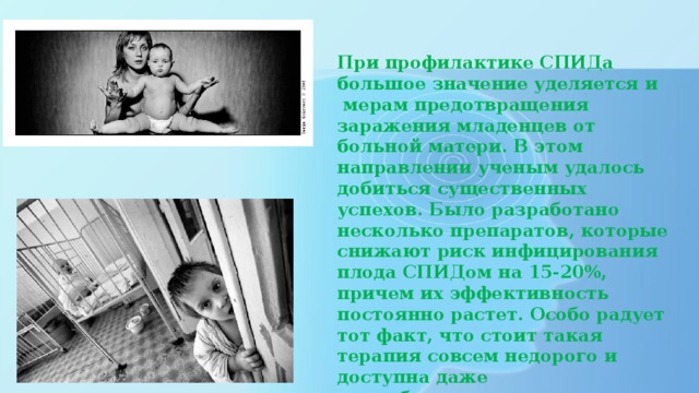 При профилактике СПИДа большое значение уделяется и  мерам предотвращения заражения младенцев от больной матери. В этом направлении ученым удалось добиться существенных успехов. Было разработано несколько препаратов, которые снижают риск инфицирования плода СПИДом на 15-20%, причем их эффективность постоянно растет. Особо радует тот факт, что стоит такая терапия совсем недорого и доступна даже малообеспеченным слоям населения.   