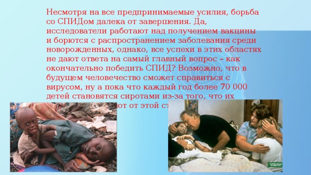 Несмотря на все предпринимаемые усилия, борьба со СПИДом далека от завершения. Да, исследователи работают над получением вакцины и борются с распространением заболевания среди новорожденных, однако, все успехи в этих областях не дают ответа на самый главный вопрос – как окончательно победить СПИД? Возможно, что в будущем человечество сможет справиться с вирусом, ну а пока что каждый год более 70 000 детей становятся сиротами из-за того, что их родители погибают от этой страшной болезни. 