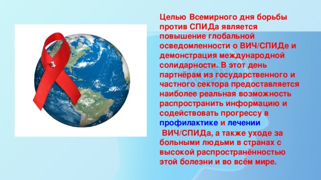 Целью Всемирного дня борьбы против СПИДа является повышение глобальной осведомленности о ВИЧ/СПИДе и демонстрация международной солидарности. В этот день партнёрам из государственного и частного сектора предоставляется наиболее реальная возможность распространить информацию и содействовать прогрессу в профилактике  и  лечении  ВИЧ/СПИДа, а также уходе за больными людьми в странах с высокой распространённостью этой болезни и во всём мире. 