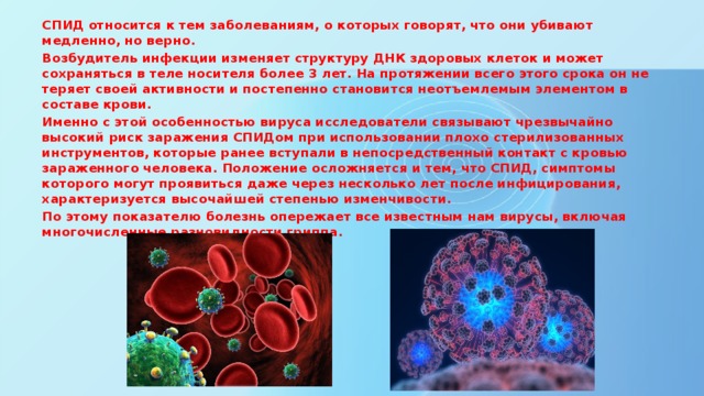 СПИД относится к тем заболеваниям, о которых говорят, что они убивают медленно, но верно. Возбудитель инфекции изменяет структуру ДНК здоровых клеток и может сохраняться в теле носителя более 3 лет. На протяжении всего этого срока он не теряет своей активности и постепенно становится неотъемлемым элементом в составе крови. Именно с этой особенностью вируса исследователи связывают чрезвычайно высокий риск заражения СПИДом при использовании плохо стерилизованных инструментов, которые ранее вступали в непосредственный контакт с кровью зараженного человека. Положение осложняется и тем, что СПИД, симптомы которого могут проявиться даже через несколько лет после инфицирования, характеризуется высочайшей степенью изменчивости. По этому показателю болезнь опережает все известным нам вирусы, включая многочисленные разновидности гриппа.    