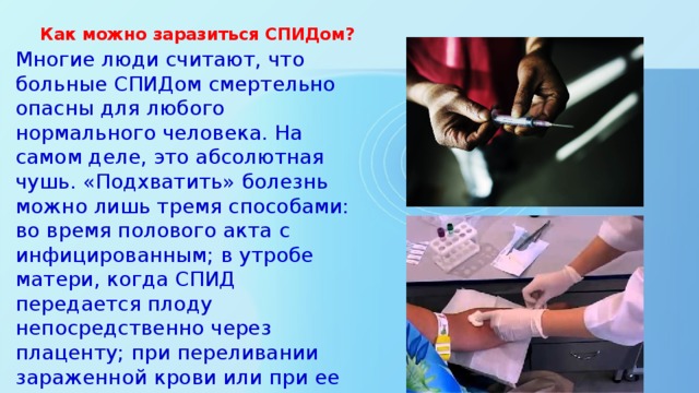 Как можно заразиться СПИДом?    Многие люди считают, что больные СПИДом смертельно опасны для любого нормального человека. На самом деле, это абсолютная чушь. «Подхватить» болезнь можно лишь тремя способами: во время полового акта с инфицированным; в утробе матери, когда СПИД передается плоду непосредственно через плаценту; при переливании зараженной крови или при ее попадании в организм каким-либо другим путем, например, при использовании плохо обработанных хирургических инструментов.    