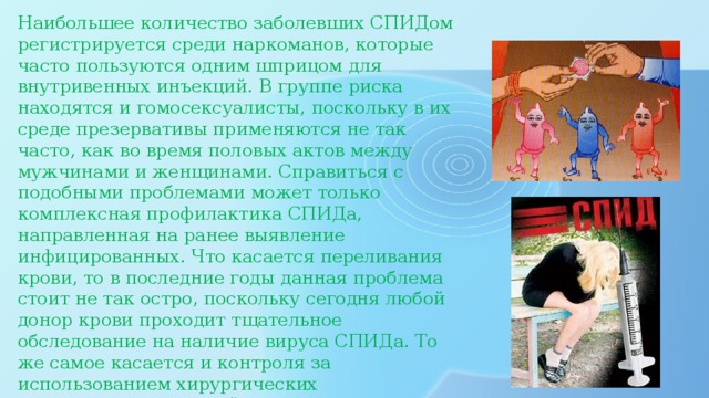 Наибольшее количество заболевших СПИДом регистрируется среди наркоманов, которые часто пользуются одним шприцом для внутривенных инъекций. В группе риска находятся и гомосексуалисты, поскольку в их среде презервативы применяются не так часто, как во время половых актов между мужчинами и женщинами. Справиться с подобными проблемами может только комплексная профилактика СПИДа, направленная на ранее выявление инфицированных. Что касается переливания крови, то в последние годы данная проблема стоит не так остро, поскольку сегодня любой донор крови проходит тщательное обследование на наличие вируса СПИДа. То же самое касается и контроля за использованием хирургических инструментов, который с каждым годом становится все более жестким.    