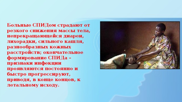 Больные СПИДом страдают от резкого снижения массы тела, непрекращающейся диареи, лихорадки, сильного кашля, разнообразных кожных расстройств; окончательное формирование СПИДа – признаки инфекции проявляются постоянно и быстро прогрессируют, приводя, в конце концов, к летальному исходу.   