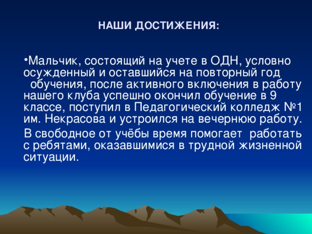 НАШИ ДОСТИЖЕНИЯ: Мальчик, состоящий на учете в ОДН, условно осужденный и оставшийся на повторный год обучения, после активного включения в работу нашего клуба успешно окончил обучение в 9 классе, поступил в Педагогический колледж №1 им. Некрасова и устроился на вечернюю работу. В свободное от учёбы время помогает работать с ребятами, оказавшимися в трудной жизненной ситуации. 