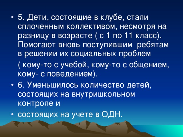 5. Дети, состоящие в клубе, стали сплоченным коллективом, несмотря на разницу в возрасте ( с 1 по 11 класс). Помогают вновь поступившим ребятам в решении их социальных проблем  ( кому-то с учебой, кому-то с общением, кому- с поведением). 6. Уменьшилось количество детей, состоящих на внутришкольном контроле и состоящих на учете в ОДН.  