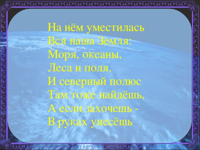 На нём уместилась Вся наша Земля: Моря, океаны, Леса и поля. И северный полюс Там тоже найдёшь, А если захочешь - В руках унесёшь . 