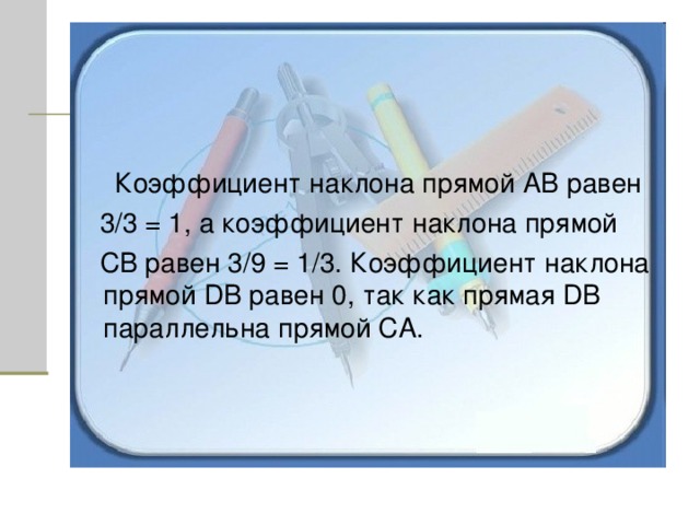  Коэффициент наклона прямой АВ равен  3/3 = 1, а коэффициент наклона прямой  СВ равен 3/9 = 1/3. Коэффициент наклона прямой D В равен 0, так как прямая D В параллельна прямой СА. 