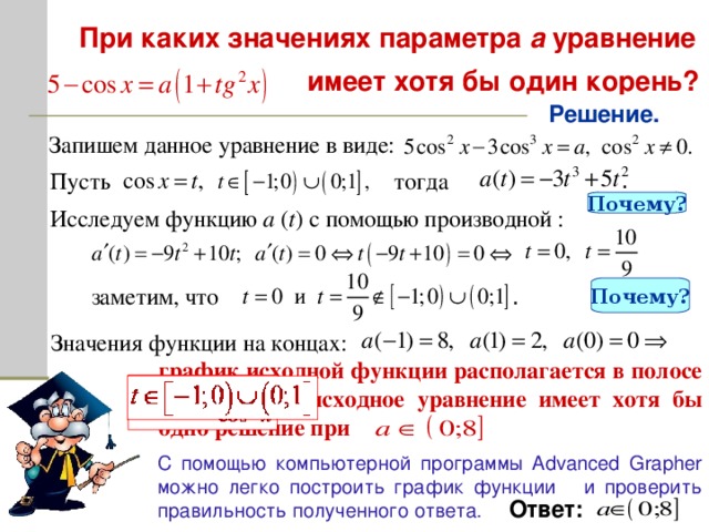 При каких значениях параметра а уравнение   имеет хотя бы один корень? Решение. Запишем данное уравнение в виде: Пусть тогда . Почему? Исследуем функцию a ( t ) с помощью производной : заметим, что Почему? . Значения функции на концах: график исходной функции располагается в полосе (0;8 ] , значит исходное уравнение имеет хотя бы одно решение при С помощью компьютерной программы A dvanced Grapher можно легко построить график функции и проверить правильность полученного ответа . Ответ: 