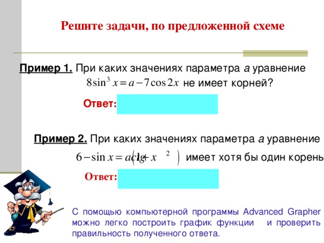 Решите задачи, по предложенной схеме Пример 1. При каких значениях параметра а уравнение   не имеет корней? Ответ :  Пример 2. При каких значениях параметра а уравнение  имеет хотя бы один корень? Ответ: С помощью компьютерной программы A dvanced Grapher можно легко построить график функции и проверить правильность полученного ответа . 