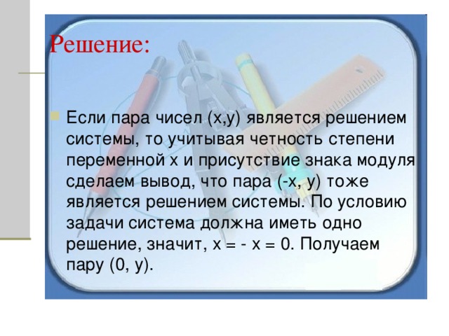 Если пара чисел (х,у) является решением системы, то учитывая четность степени переменной х и присутствие знака модуля сделаем вывод, что пара (-х, у) тоже является решением системы. По условию задачи система должна иметь одно решение, значит, х = - х = 0. Получаем пару (0, у). 