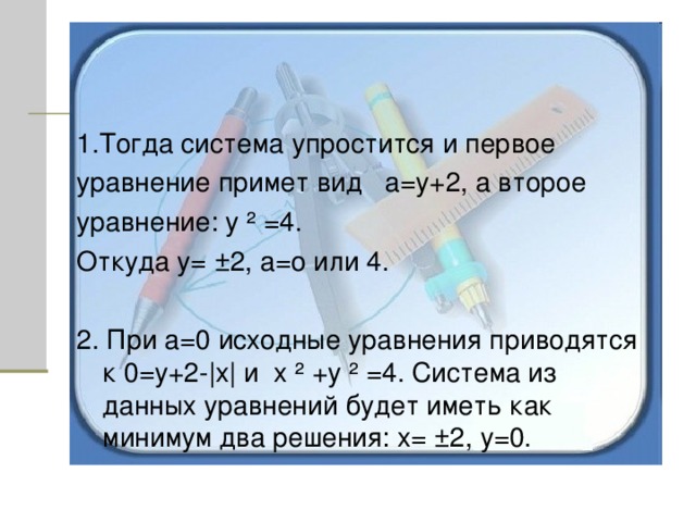 1.Тогда система упростится и первое уравнение примет вид а=у+2, а второе уравнение: у ² =4. Откуда у=  ± 2, а=о или 4. 2. При а=0 исходные уравнения приводятся к 0=у+2- | х | и х ² +у ² =4. Система из данных уравнений будет иметь как минимум два решения: х= ± 2, у=0. 