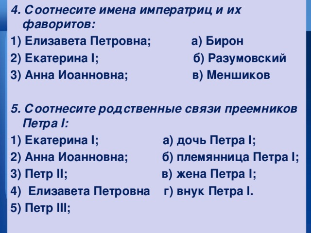 4. Соотнесите имена императриц и их фаворитов: 1) Елизавета Петровна; а) Бирон 2) Екатерина I; б) Разумовский 3) Анна Иоанновна; в) Меншиков  5. Соотнесите родственные связи преемников Петра I: 1) Екатерина I; а) дочь Петра I; 2) Анна Иоанновна; б) племянница Петра I; 3) Петр II; в) жена Петра I; 4) Елизавета Петровна г) внук Петра I. 5) Петр III;  