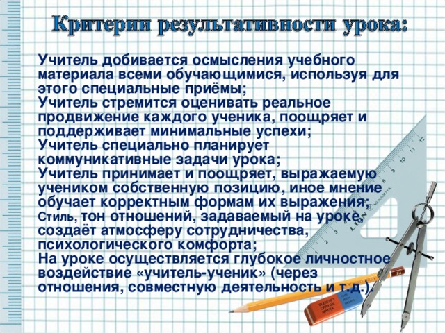Учитель добивается осмысления учебного материала всеми обучающимися, используя для этого специальные приёмы; Учитель стремится оценивать реальное продвижение каждого ученика, поощряет и поддерживает минимальные успехи; Учитель специально планирует коммуникативные задачи урока; Учитель принимает и поощряет, выражаемую учеником собственную позицию, иное мнение обучает корректным формам их выражения; Стиль, тон отношений, задаваемый на уроке, создаёт атмосферу сотрудничества, психологического комфорта; На уроке осуществляется глубокое личностное воздействие «учитель-ученик» (через отношения, совместную деятельность и т.д.). 