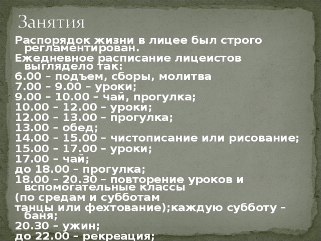 Распорядок жизни в лицее был строго регламентирован. Ежедневное расписание лицеистов выглядело так:  6.00 – подъем, сборы, молитва 7.00 – 9.00 – уроки; 9.00 – 10.00 – чай, прогулка; 10.00 – 12.00 – уроки; 12.00 – 13.00 – прогулка; 13.00 – обед; 14.00 – 15.00 – чистописание или рисование; 15.00 – 17.00 – уроки; 17.00 – чай; до 18.00 – прогулка; 18.00 – 20.30 – повторение уроков и вспомогательные классы (по средам и субботам танцы или фехтование);каждую субботу – баня; 20.30 – ужин; до 22.00 – рекреация; 22.00 – молитва и сон.  