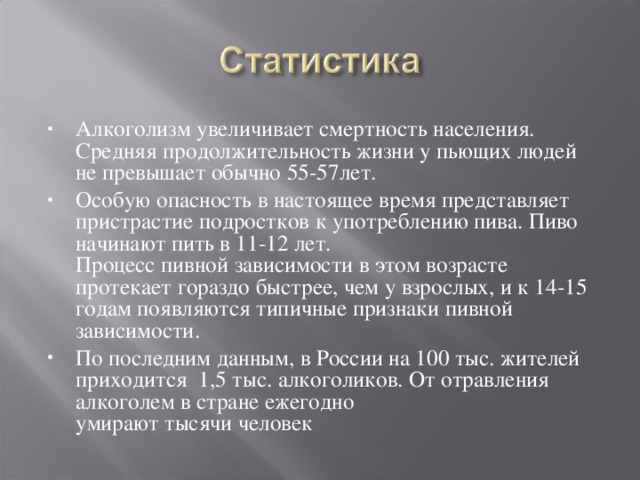 Алкоголизм увеличивает смертность населения. Средняя продолжительность жизни у пьющих людей не превышает обычно 55-57лет. Особую опасность в настоящее время представляет пристрастие подростков к употреблению пива. Пиво начинают пить в 11-12 лет.  Процесс пивной зависимости в этом возрасте протекает гораздо быстрее, чем у взрослых, и к 14-15 годам появляются типичные признаки пивной зависимости. По последним данным, в России на 100 тыс. жителей приходится 1,5 тыс. алкоголиков. От отравления алкоголем в стране ежегодно  умирают тысячи человек 