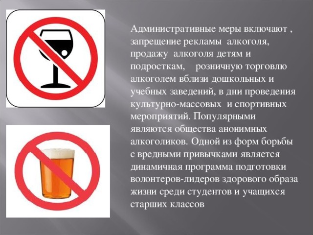 Административные меры включают , запрещение рекламы алкоголя, продажу алкоголя детям и подросткам, розничную торговлю алкоголем вблизи дошкольных и учебных заведений, в дни проведения культурно-массовых и спортивных мероприятий. Популярными являются общества анонимных алкоголиков.  Одной из форм борьбы с вредными привычками является динамичная программа подготовки волонтеров-лидеров здорового образа жизни среди студентов и учащихся старших классов 