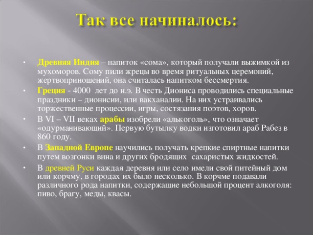 Древняя Индия – напиток «сома», который получали выжимкой из мухоморов. Сому пили жрецы во время ритуальных церемоний, жертвоприношений, она считалась напитком бессмертия. Греция - 4000 лет до н.э. В честь Диониса проводились специальные праздники – дионисии, или вакханалии. На них устраивались торжественные процессии, игры, состязания поэтов, хоров. В VI – VII веках арабы изобрели «алькоголь», что означает «одурманивающий». Первую бутылку водки изготовил араб Рабез в 860 году. В Западной Европе научились получать крепкие спиртные напитки путем возгонки вина и других бродящих сахаристых жидкостей.  В древней Руси каждая деревня или село имели свой питейный дом или корчму, в городах их было несколько. В корчме подавали различного рода напитки, содержащие небольшой процент алкоголя: пиво, брагу, меды, квасы.  