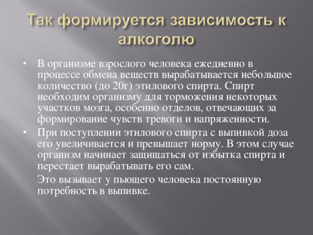 В организме взрослого человека ежедневно в процессе обмена веществ вырабатывается небольшое количество (до 20г) этилового спирта. Спирт необходим организму для торможения некоторых участков мозга, особенно отделов, отвечающих за формирование чувств тревоги и напряженности. При поступлении этилового спирта с выпивкой доза его увеличивается и превышает норму. В этом случае организм начинает защищаться от избытка спирта и перестает вырабатывать его сам.  Это вызывает у пьющего человека постоянную потребность в выпивке. 