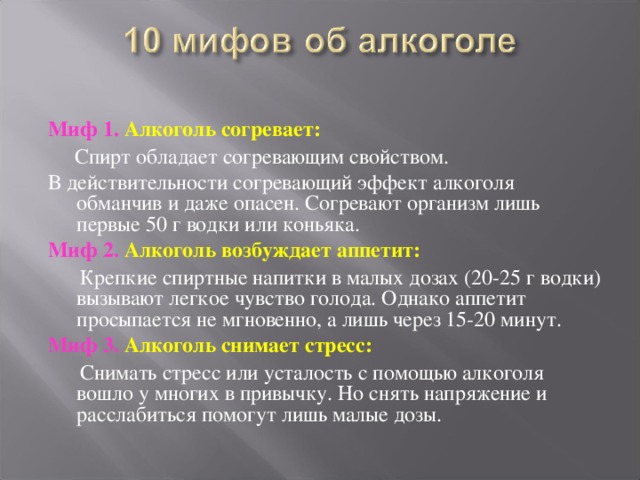 Миф 1. Алкоголь согревает:  Спирт обладает согревающим свойством. В действительности согревающий эффект алкоголя обманчив и даже опасен. Согревают организм лишь первые 50 г водки или коньяка. Миф 2. Алкоголь возбуждает аппетит:   Крепкие спиртные напитки в малых дозах (20-25 г водки) вызывают легкое чувство голода. Однако аппетит просыпается не мгновенно, а лишь через 15-20 минут. Миф 3. Алкоголь снимает стресс:  Снимать стресс или усталость с помощью алкоголя вошло у многих в привычку. Но снять напряжение и расслабиться помогут лишь малые дозы. 