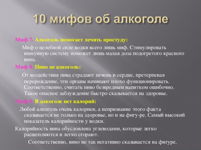 Миф 7. Алкоголь помогает лечить простуду:  Миф о целебной силе водки всего лишь миф. Стимулировать иммунную систему поможет лишь малая доза подогретого красного вина. Миф 8. Пиво не алкоголь:  От воздействия пива страдают печень и сердце, претерпевая перерождение, эти органы начинают плохо функционировать. Соответственно, считать пиво безвредным напитком ошибочно. Такое опасное заблуждение быстро сказывается на здоровье.  Миф 9. В алкоголе нет калорий:  Любой алкоголь очень калориен, а непризнание этого факта сказывается не только на здоровье, но и на фигу-ре. Самый высокий показатель калорийности у водки. Калорийность вина обусловлена углеводами, которые легко расщепляются и легко сгорают.  Соответственно, вино не так негативно сказывается на фигуре. 