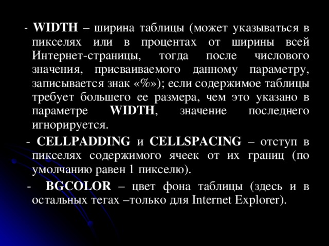  - WIDTH – ширина таблицы (может указываться в пикселях или в процентах от ширины всей Интернет-страницы, тогда после числового значения, присваиваемого данному параметру, записывается знак «%»); если содержимое таблицы требует большего ее размера, чем это указано в параметре WIDTH , значение последнего игнорируется.  - CELLPADDING и CELLSPACING – отступ в пикселях содержимого ячеек от их границ (по умолчанию равен 1 пикселю).  - BGCOLOR – цвет фона таблицы (здесь и в остальных тегах –только для Internet Explorer). 