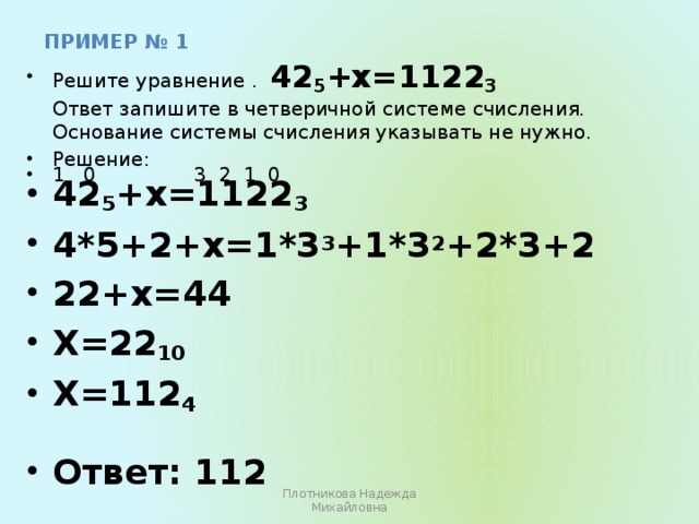 пример № 1 Решите уравнение . 42 5 +х=1122 3  Ответ запишите в четверичной системе счисления. Основание системы счисления указывать не нужно. Решение: 1 0 3 2 1 0 42 5 +х=1122 3 4*5+2+х=1*3 3 +1*3 2 +2*3+2 22+х=44 Х=22 10 Х=112 4 Ответ: 112 Плотникова Надежда Михайловна 