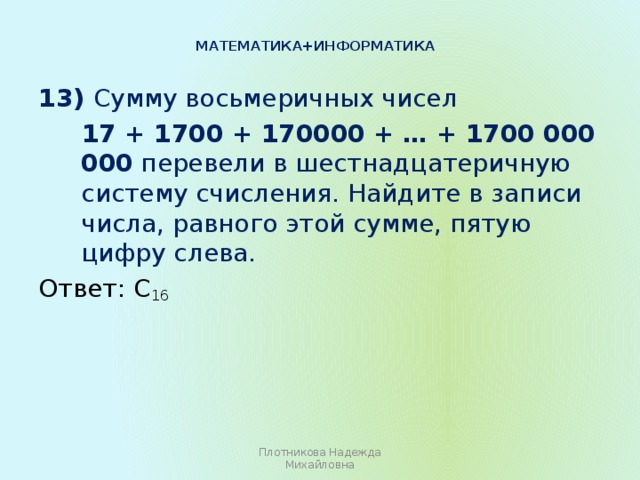 Математика+информатика   13) Сумму восьмеричных чисел  17 + 1700 + 170000 + … + 1700 000 000 перевели в шестнадцатеричную систему счисления. Найдите в записи числа, равного этой сумме, пятую цифру слева. Ответ: C 16 Плотникова Надежда Михайловна 