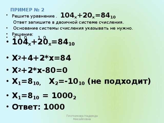 пример № 2 Решите уравнение . 104 х +20 х =84 10  Ответ запишите в двоичной системе счисления.  Основание системы счисления указывать не нужно. Решение:  2 1 0 1 0 104 х +20 х =84 10   Х 2 +4+2*х=84  Х 2 +2*х-80=0 Х 1 =8 10, Х 2 =-10 10 (не подходит)  Х 1 =8 10 = 1000 2 Ответ: 1000 Плотникова Надежда Михайловна  