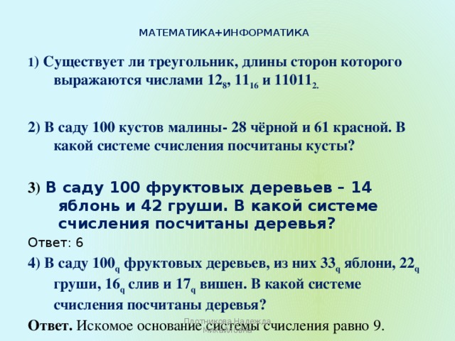 Математика+информатика   1 ) Существует ли треугольник, длины сторон которого выражаются числами 12 8 , 11 16 и 11011 2. 2) В саду 100 кустов малины- 28 чёрной и 61 красной. В какой системе счисления посчитаны кусты?  3) В саду 100 фруктовых деревьев – 14 яблонь и 42 груши. В какой системе счисления посчитаны деревья? Ответ: 6 4) В саду 100 q фруктовых деревьев, из них 33 q яблони, 22 q груши, 16 q слив и 17 q вишен. В какой системе счисления посчитаны деревья? Ответ.  Искомое основание системы счисления равно 9.  Плотникова Надежда Михайловна 