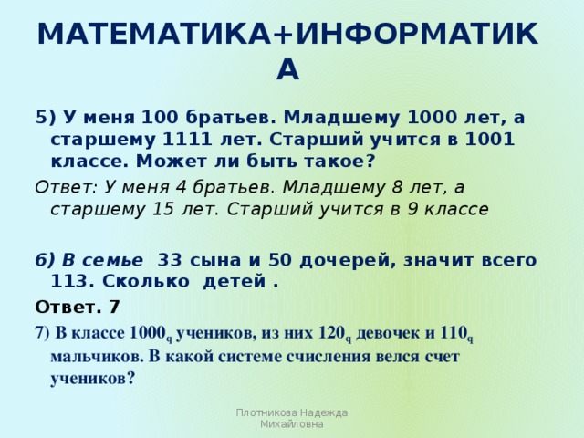 Математика+информатика   5) У меня 100 братьев. Младшему 1000 лет, а старшему 1111 лет. Старший учится в 1001 классе. Может ли быть такое? Ответ: У меня 4 братьев. Младшему 8 лет, а старшему 15 лет.  Старший учится в 9 классе  6) В семье 33 сына и 50 дочерей, значит всего 113. Сколько детей . Ответ. 7 7) В классе 1000 q учеников, из них 120 q девочек и 110 q мальчиков. В какой системе счисления велся счет учеников? Плотникова Надежда Михайловна 
