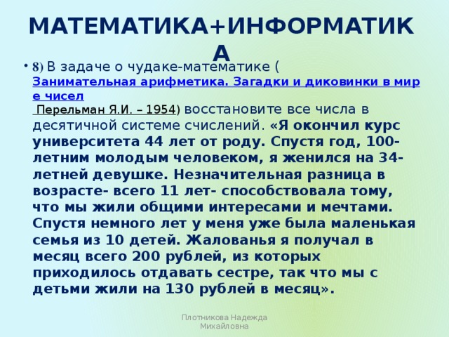 Математика+информатика   8) В задаче о чудаке-математике ( Занимательная арифметика. Загадки и диковинки в мире чисел  Перельман Я.И. – 1954 ) восстановите все числа в десятичной системе счислений. «Я окончил курс университета 44 лет от роду. Спустя год, 100-летним молодым человеком, я женился на 34-летней девушке. Незначительная разница в возрасте- всего 11 лет- способствовала тому, что мы жили общими интересами и мечтами. Спустя немного лет у меня уже была маленькая семья из 10 детей. Жалованья я получал в месяц всего 200 рублей, из которых приходилось отдавать сестре, так что мы с детьми жили на 130 рублей в месяц».   Плотникова Надежда Михайловна 