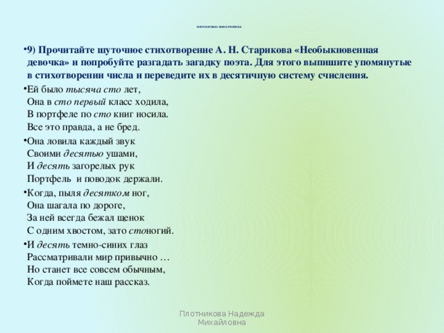 Математика+информатика   9) Прочитайте шуточное стихотворение А. Н. Старикова «Необыкновенная девочка» и попробуйте разгадать загадку поэта. Для этого выпишите упомянутые в стихотворении числа и переведите их в десятичную систему счисления. Ей было тысяча сто лет,  Она в сто первый класс ходила,  В портфеле по сто книг носила.  Все это правда, а не бред. Она ловила каждый звук  Своими десятью ушами,  И десять загорелых рук  Портфель  и поводок держали. Когда, пыля десятком ног,  Она шагала по дороге,  За ней всегда бежал щенок  С одним хвостом, зато сто ногий. И десять темно-синих глаз  Рассматривали мир привычно …  Но станет все совсем обычным,  Когда поймете наш рассказ. Плотникова Надежда Михайловна 