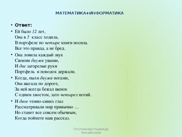 Математика+информатика   Ответ: Ей было 12 лет,  Она в 5   класс ходила,  В портфеле по четыре книги носила.  Все это правда, а не бред. Она ловила каждый звук  Своими двумя ушами,  И две загорелые руки  Портфель  и поводок держали. Когда, пыля двумя ногами,  Она шагала по дороге,  За ней всегда бежал щенок  С одним хвостом, зато четырех ногий. И двое темно-синих глаз  Рассматривали мир привычно …  Но станет все совсем обычным,  Когда поймете наш рассказ. Плотникова Надежда Михайловна 