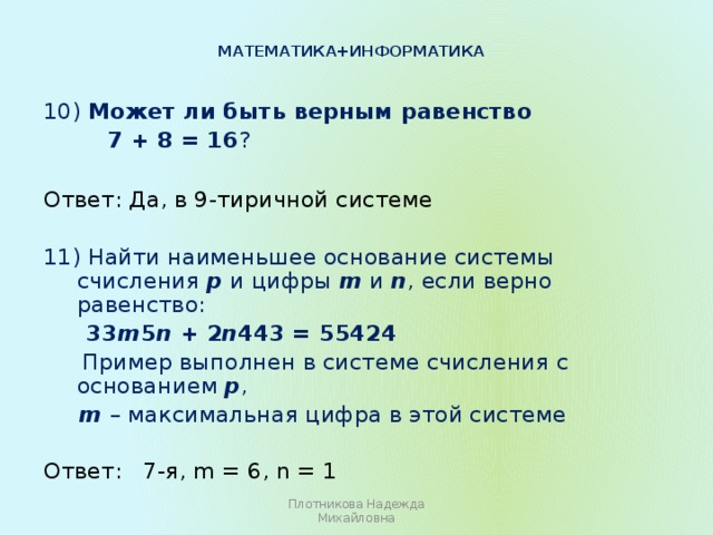 Математика+информатика   10) Может ли быть верным равенство  7 + 8 = 16 ? Ответ: Да, в 9-тиричной системе 11) Найти наименьшее основание системы счисления р и цифры m и n , если верно равенство:  33 m 5 n + 2 n 443 = 55424  Пример выполнен в системе счисления с основанием р ,  m – максимальная цифра в этой системе Ответ: 7-я, m = 6, n = 1 Плотникова Надежда Михайловна 