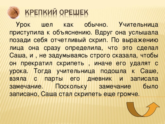 Урок шел как обычно. Учительница приступила к объяснению. Вдруг она услышала позади себя отчетливый скрип. По выражению лица она сразу определила, что это сделал Саша, и , не задумываясь строго сказала, чтобы он прекратил скрипеть , иначе его удалят с урока. Тогда учительница подошла к Саше, взяла с парты его дневник и записала замечание. Поскольку замечание было записано, Саша стал скрипеть еще громче. 